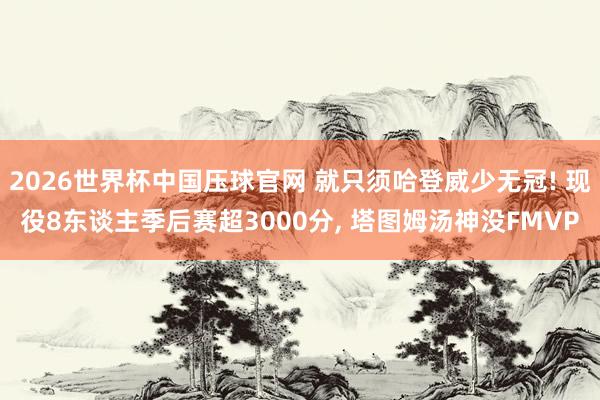 2026世界杯中国压球官网 就只须哈登威少无冠! 现役8东谈主季后赛超3000分, 塔图姆汤神没FMVP