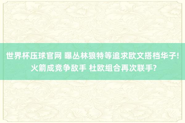 世界杯压球官网 曝丛林狼特等追求欧文搭档华子! 火箭成竞争敌手 杜欧组合再次联手?