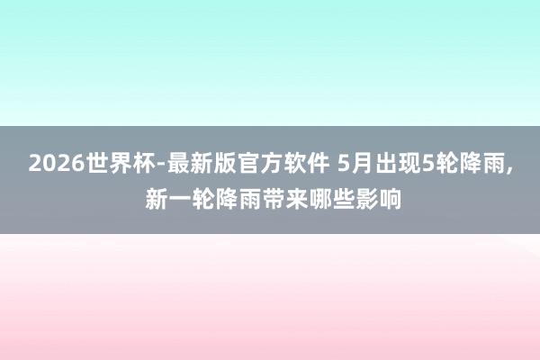 2026世界杯-最新版官方软件 5月出现5轮降雨， 新一轮降雨带来哪些影响