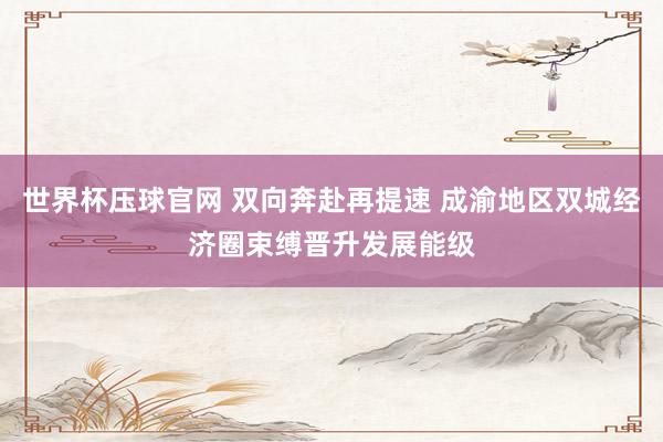 世界杯压球官网 双向奔赴再提速 成渝地区双城经济圈束缚晋升发展能级
