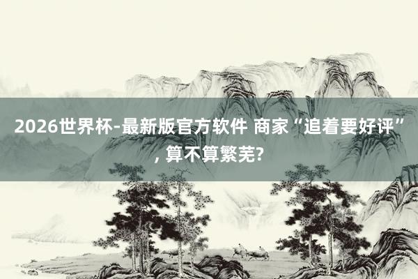 2026世界杯-最新版官方软件 商家“追着要好评”， 算不算繁芜?