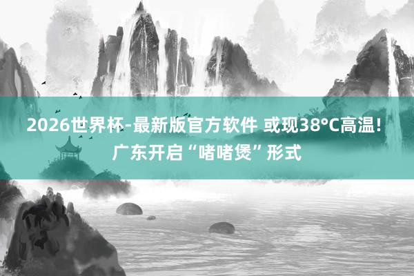 2026世界杯-最新版官方软件 或现38°C高温! 广东开启“啫啫煲”形式