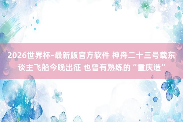 2026世界杯-最新版官方软件 神舟二十三号载东谈主飞船今晚出征 也曾有熟练的“重庆造”