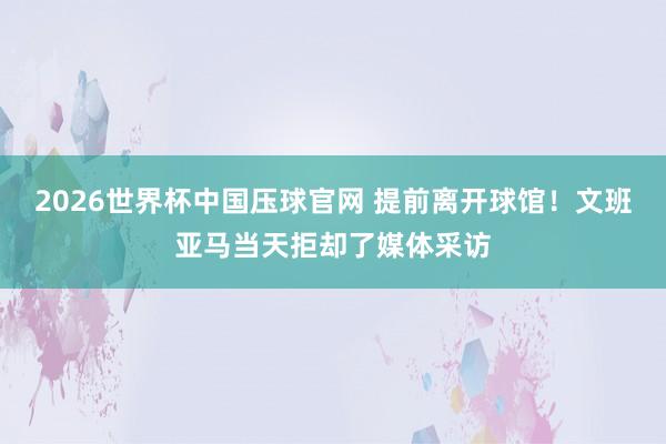 2026世界杯中国压球官网 提前离开球馆!文班亚马当天拒却了媒体采访