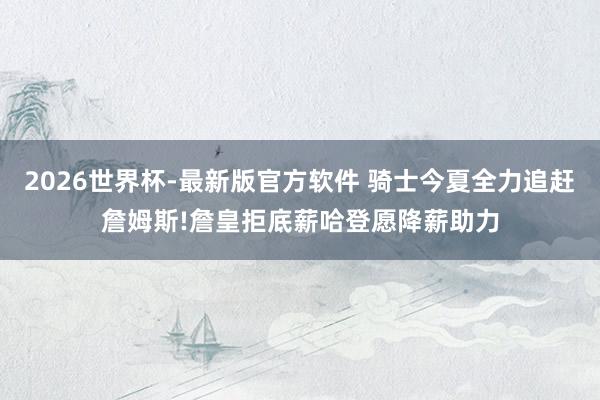 2026世界杯-最新版官方软件 骑士今夏全力追赶詹姆斯!詹皇拒底薪哈登愿降薪助力
