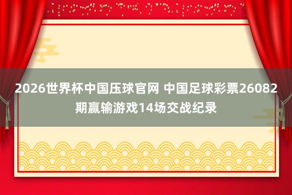 2026世界杯中国压球官网 中国足球彩票26082期赢输游戏14场交战纪录