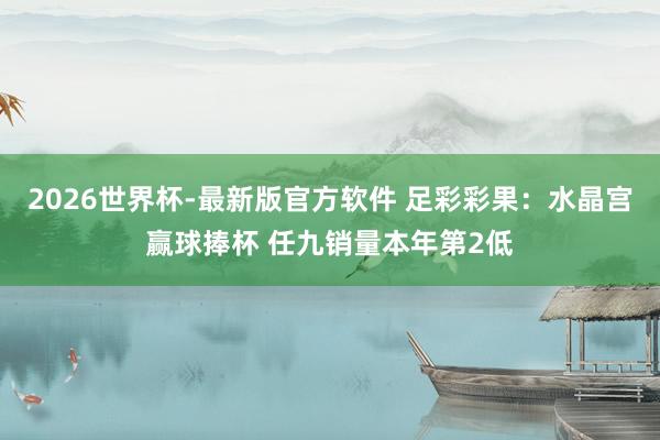 2026世界杯-最新版官方软件 足彩彩果:水晶宫赢球捧杯 任九销量本年第2低