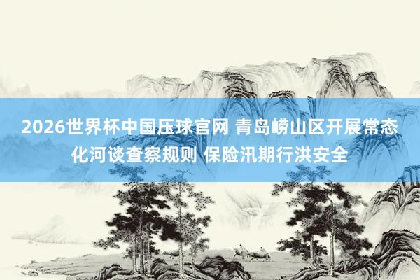 2026世界杯中国压球官网 青岛崂山区开展常态化河谈查察规则 保险汛期行洪安全