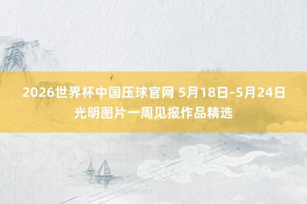 2026世界杯中国压球官网 5月18日-5月24日光明图片一周见报作品精选