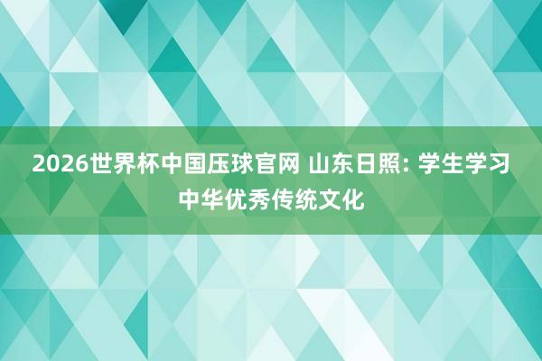 2026世界杯中国压球官网 山东日照: 学生学习中华优秀传统文化