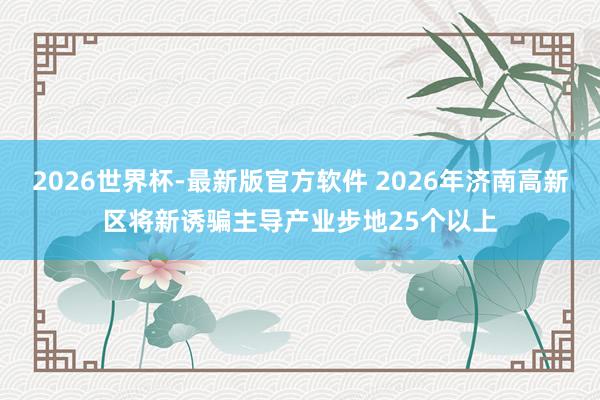 2026世界杯-最新版官方软件 2026年济南高新区将新诱骗主导产业步地25个以上
