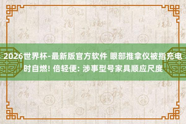 2026世界杯-最新版官方软件 眼部推拿仪被指充电时自燃! 倍轻便: 涉事型号家具顺应尺度