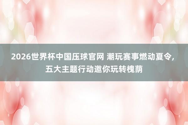 2026世界杯中国压球官网 潮玩赛事燃动夏令， 五大主题行动邀你玩转槐荫