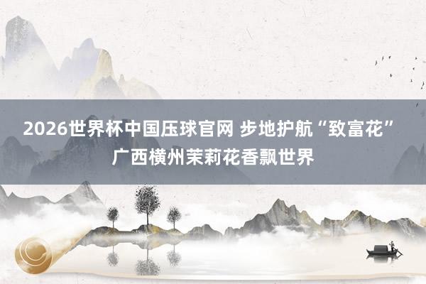 2026世界杯中国压球官网 步地护航“致富花” 广西横州茉莉花香飘世界