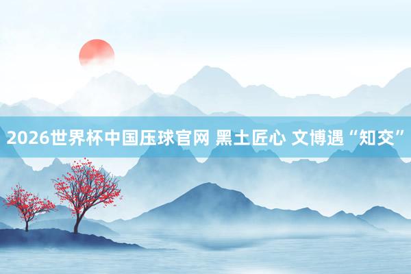 2026世界杯中国压球官网 黑土匠心 文博遇“知交”