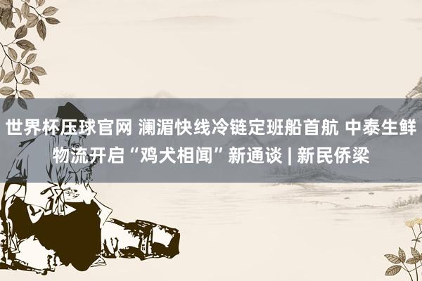 世界杯压球官网 澜湄快线冷链定班船首航 中泰生鲜物流开启“鸡犬相闻”新通谈 | 新民侨梁