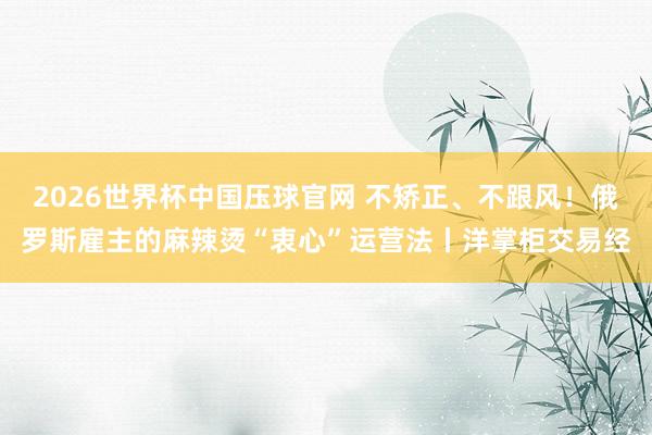 2026世界杯中国压球官网 不矫正、不跟风!俄罗斯雇主的麻辣烫“衷心”运营法丨洋掌柜交易经