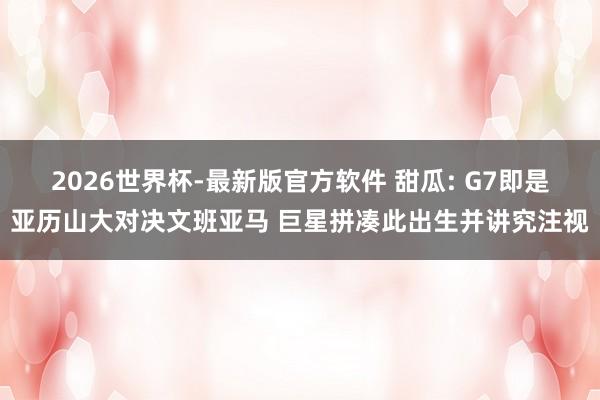 2026世界杯-最新版官方软件 甜瓜: G7即是亚历山大对决文班亚马 巨星拼凑此出生并讲究注视