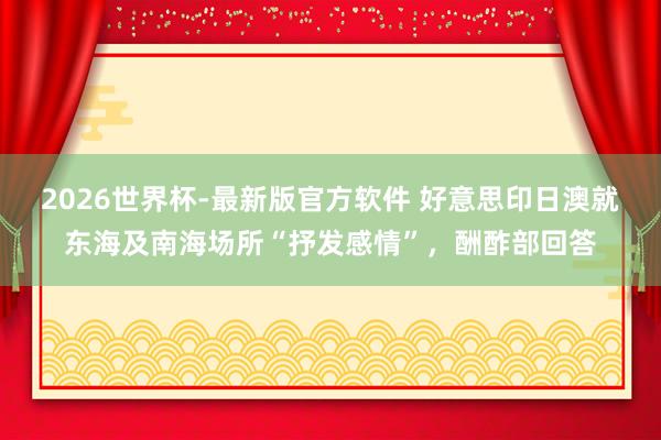 2026世界杯-最新版官方软件 好意思印日澳就东海及南海场所“抒发感情”,酬酢部回答