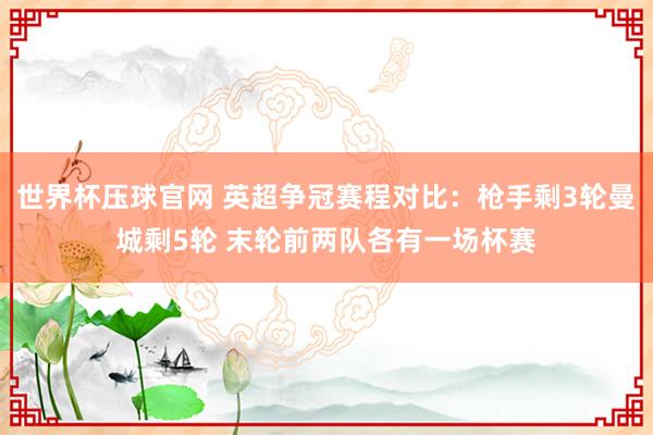世界杯压球官网 英超争冠赛程对比:枪手剩3轮曼城剩5轮 末轮前两队各有一场杯赛