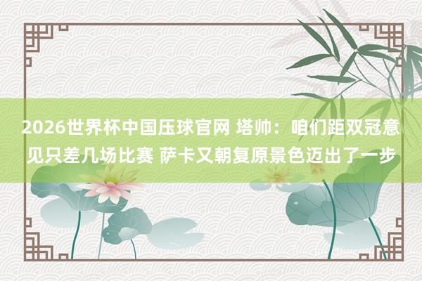 2026世界杯中国压球官网 塔帅:咱们距双冠意见只差几场比赛 萨卡又朝复原景色迈出了一步