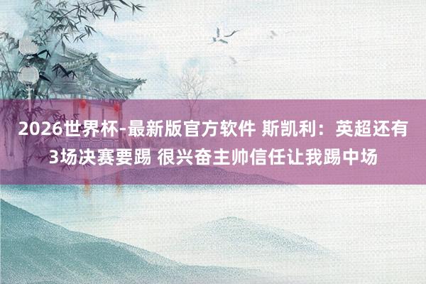 2026世界杯-最新版官方软件 斯凯利:英超还有3场决赛要踢 很兴奋主帅信任让我踢中场