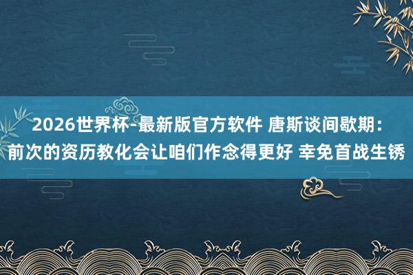 2026世界杯-最新版官方软件 唐斯谈间歇期:前次的资历教化会让咱们作念得更好 幸免首战生锈