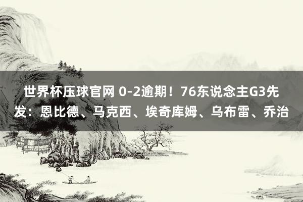 世界杯压球官网 0-2逾期!76东说念主G3先发:恩比德、马克西、埃奇库姆、乌布雷、乔治