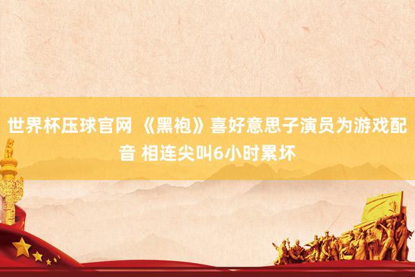 世界杯压球官网 《黑袍》喜好意思子演员为游戏配音 相连尖叫6小时累坏