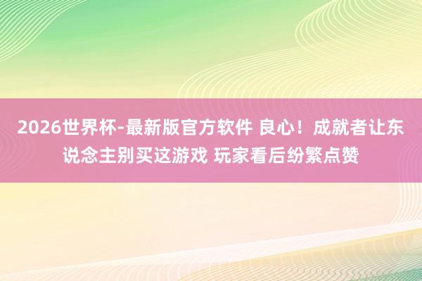 2026世界杯-最新版官方软件 良心!成就者让东说念主别买这游戏 玩家看后纷繁点赞
