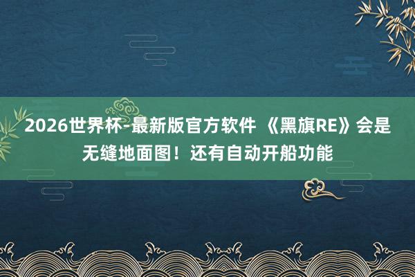 2026世界杯-最新版官方软件 《黑旗RE》会是无缝地面图!还有自动开船功能