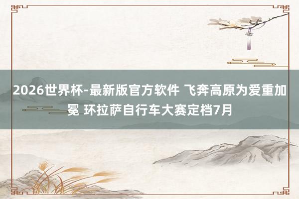 2026世界杯-最新版官方软件 飞奔高原为爱重加冕 环拉萨自行车大赛定档7月