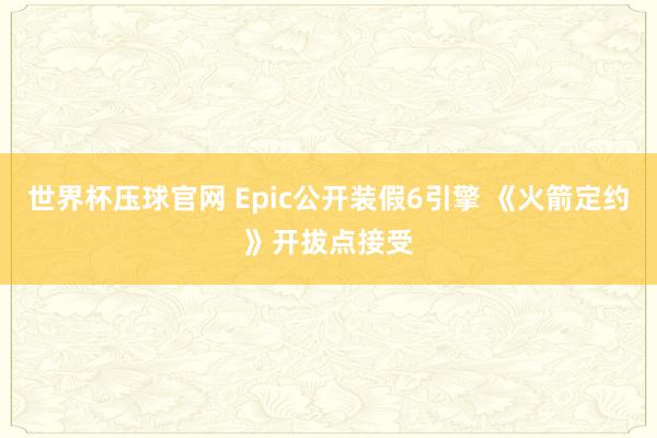 世界杯压球官网 Epic公开装假6引擎 《火箭定约》开拔点接受