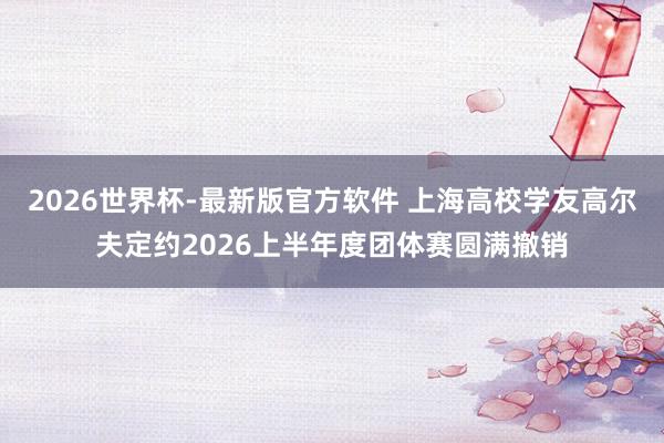 2026世界杯-最新版官方软件 上海高校学友高尔夫定约2026上半年度团体赛圆满撤销