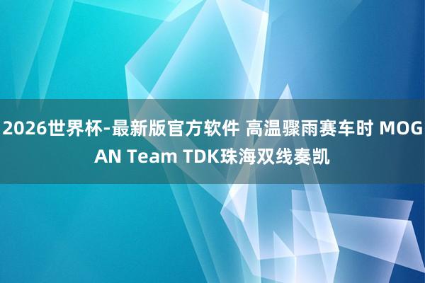 2026世界杯-最新版官方软件 高温骤雨赛车时 MOGAN Team TDK珠海双线奏凯