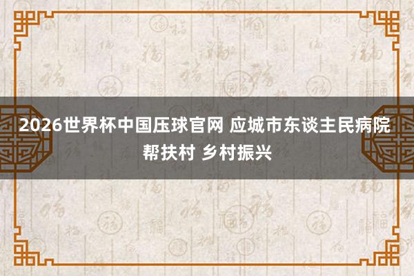 2026世界杯中国压球官网 应城市东谈主民病院 帮扶村 乡村振兴