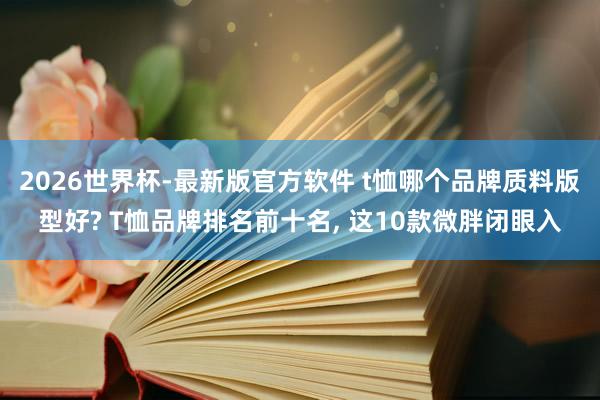 2026世界杯-最新版官方软件 t恤哪个品牌质料版型好? T恤品牌排名前十名， 这10款微胖闭眼入