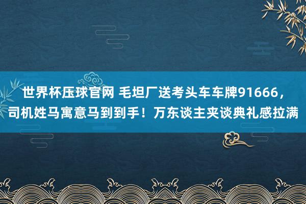 世界杯压球官网 毛坦厂送考头车车牌91666,司机姓马寓意马到到手!万东谈主夹谈典礼感拉满