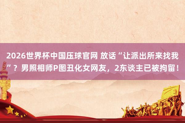 2026世界杯中国压球官网 放话“让派出所来找我”?男照相师P图丑化女网友,2东谈主已被拘留!