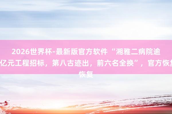 2026世界杯-最新版官方软件 “湘雅二病院逾8亿元工程招标,第八古迹出,前六名全换”,官方恢复