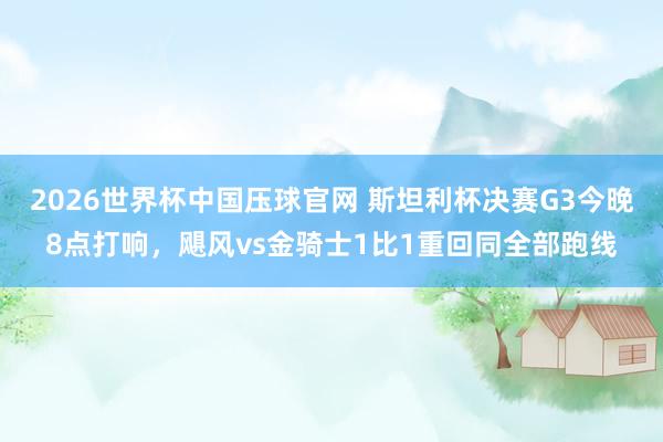 2026世界杯中国压球官网 斯坦利杯决赛G3今晚8点打响,飓风vs金骑士1比1重回同全部跑线