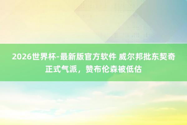 2026世界杯-最新版官方软件 威尔邦批东契奇正式气派,赞布伦森被低估
