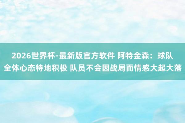 2026世界杯-最新版官方软件 阿特金森:球队全体心态特地积极 队员不会因战局而情感大起大落