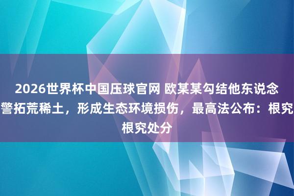 2026世界杯中国压球官网 欧某某勾结他东说念主违警拓荒稀土,形成生态环境损伤,最高法公布:根究处分