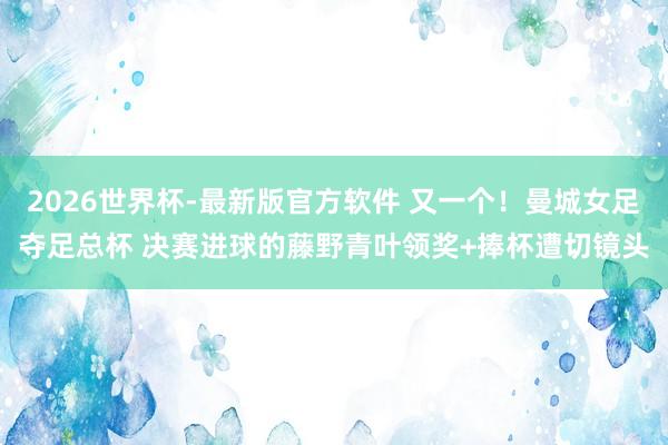 2026世界杯-最新版官方软件 又一个!曼城女足夺足总杯 决赛进球的藤野青叶领奖+捧杯遭切镜头