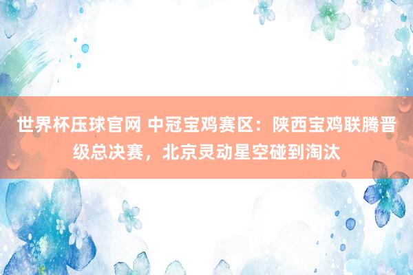 世界杯压球官网 中冠宝鸡赛区:陕西宝鸡联腾晋级总决赛,北京灵动星空碰到淘汰