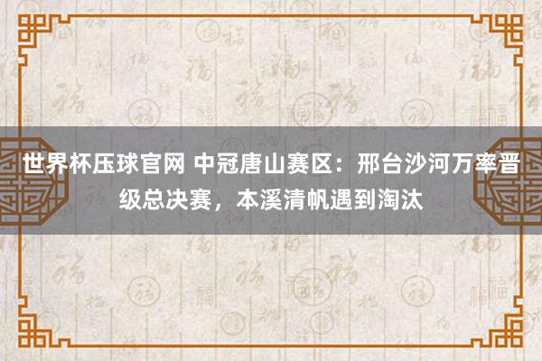 世界杯压球官网 中冠唐山赛区:邢台沙河万率晋级总决赛,本溪清帆遇到淘汰
