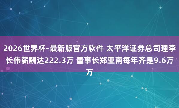 2026世界杯-最新版官方软件 太平洋证券总司理李长伟薪酬达222.3万 董事长郑亚南每年齐是9.6万