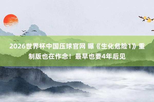 2026世界杯中国压球官网 曝《生化危险1》重制版也在作念!最早也要4年后见