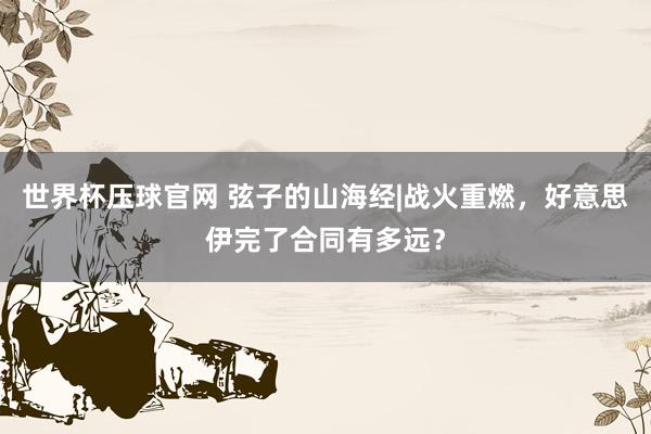 世界杯压球官网 弦子的山海经|战火重燃，好意思伊完了合同有多远？